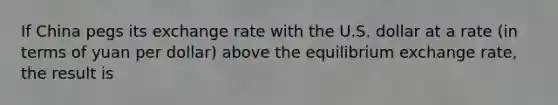 If China pegs its exchange rate with the U.S. dollar at a rate​ (in terms of yuan per​ dollar) above the equilibrium exchange​ rate, the result is