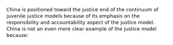 China is positioned toward the justice end of the continuum of juvenile justice models because of its emphasis on the responsibility and accountability aspect of the justice model. China is not an even more clear example of the justice model because: