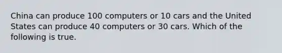 China can produce 100 computers or 10 cars and the United States can produce 40 computers or 30 cars. Which of the following is true.