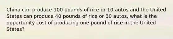 China can produce 100 pounds of rice or 10 autos and the United States can produce 40 pounds of rice or 30 autos, what is the opportunity cost of producing one pound of rice in the United States?