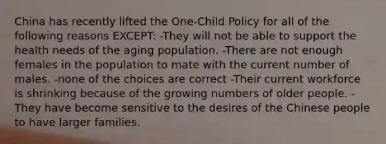 China has recently lifted the One-Child Policy for all of the following reasons EXCEPT: -They will not be able to support the health needs of the aging population. -There are not enough females in the population to mate with the current number of males. -none of the choices are correct -Their current workforce is shrinking because of the growing numbers of older people. -They have become sensitive to the desires of the Chinese people to have larger families.