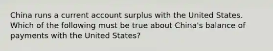 China runs a current account surplus with the United States. Which of the following must be true about China's balance of payments with the United States?