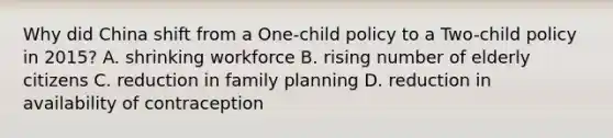 Why did China shift from a One-child policy to a Two-child policy in 2015? A. shrinking workforce B. rising number of elderly citizens C. reduction in family planning D. reduction in availability of contraception