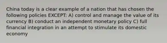 China today is a clear example of a nation that has chosen the following policies EXCEPT: A) control and manage the value of its currency B) conduct an independent monetary policy C) full financial integration in an attempt to stimulate its domestic economy