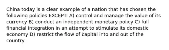 China today is a clear example of a nation that has chosen the following policies EXCEPT: A) control and manage the value of its currency B) conduct an independent monetary policy C) full financial integration in an attempt to stimulate its domestic economy D) restrict the flow of capital into and out of the country