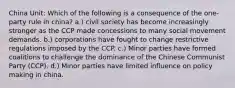 China Unit: Which of the following is a consequence of the one-party rule in china? a.) civil society has become increasingly stronger as the CCP made concessions to many social movement demands. b.) corporations have fought to change restrictive regulations imposed by the CCP. c.) Minor parties have formed coalitions to challenge the dominance of the Chinese Communist Party (CCP). d.) Minor parties have limited influence on policy making in china.