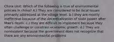 China Unit: Which of the following is true of environmental policies in china? A.) They are considered to be local issues primarily addressed at the village level. b.) they are mostly ineffective because of the decentralization of state power after Mao's death. c.) they are difficult to implement because they often challenge or constrain economic growth. d.) They are nonexistent because the government does not recognize that there are any environmental problems