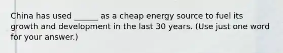 China has used ______ as a cheap energy source to fuel its growth and development in the last 30 years. (Use just one word for your answer.)