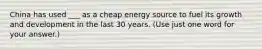 China has used ___ as a cheap energy source to fuel its growth and development in the last 30 years. (Use just one word for your answer.)