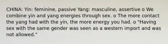 CHINA: Yin: feminine, passive Yang: masculine, assertive o We combine yin and yang energies through sex. o The more contact the yang had with the yin, the more energy you had. o "Having sex with the same gender was seen as a western import and was not allowed."