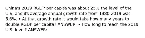 China's 2019 RGDP per capita was about 25% the level of the U.S. and its average annual growth rate from 1980-2019 was 5.6%. • At that growth rate it would take how many years to double RGDP per capita? ANSWER: • How long to reach the 2019 U.S. level? ANSWER: