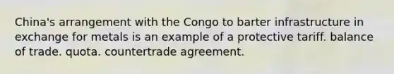 China's arrangement with the Congo to barter infrastructure in exchange for metals is an example of a protective tariff. balance of trade. quota. countertrade agreement.