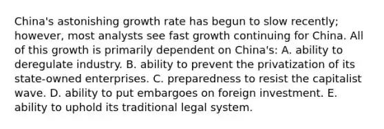 China's astonishing growth rate has begun to slow recently; however, most analysts see fast growth continuing for China. All of this growth is primarily dependent on China's: A. ability to deregulate industry. B. ability to prevent the privatization of its state-owned enterprises. C. preparedness to resist the capitalist wave. D. ability to put embargoes on foreign investment. E. ability to uphold its traditional legal system.