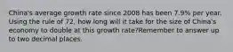 China's average growth rate since 2008 has been 7.9% per year. Using the rule of 72, how long will it take for the size of China's economy to double at this growth rate?Remember to answer up to two decimal places.