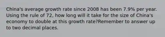 China's average growth rate since 2008 has been 7.9% per year. Using the rule of 72, how long will it take for the size of China's economy to double at this growth rate?Remember to answer up to two decimal places.