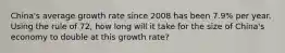 China's average growth rate since 2008 has been 7.9% per year. Using the rule of 72, how long will it take for the size of China's economy to double at this growth rate?