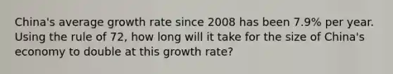 China's average growth rate since 2008 has been 7.9% per year. Using the rule of 72, how long will it take for the size of China's economy to double at this growth rate?