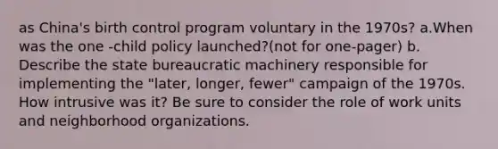 as China's birth control program voluntary in the 1970s? a.When was the one -child policy launched?(not for one-pager) b. Describe the state bureaucratic machinery responsible for implementing the "later, longer, fewer" campaign of the 1970s. How intrusive was it? Be sure to consider the role of work units and neighborhood organizations.