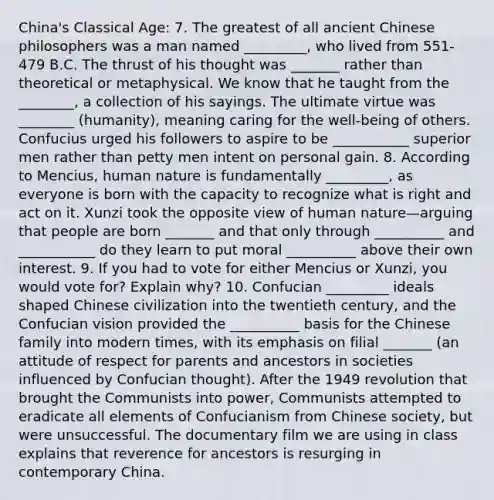 China's Classical Age: 7. The greatest of all ancient Chinese philosophers was a man named _________, who lived from 551-479 B.C. The thrust of his thought was _______ rather than theoretical or metaphysical. We know that he taught from the ________, a collection of his sayings. The ultimate virtue was ________ (humanity), meaning caring for the well-being of others. Confucius urged his followers to aspire to be ___________ superior men rather than petty men intent on personal gain. 8. According to Mencius, human nature is fundamentally _________, as everyone is born with the capacity to recognize what is right and act on it. Xunzi took the opposite view of human nature—arguing that people are born _______ and that only through __________ and ___________ do they learn to put moral __________ above their own interest. 9. If you had to vote for either Mencius or Xunzi, you would vote for? Explain why? 10. Confucian _________ ideals shaped Chinese civilization into the twentieth century, and the Confucian vision provided the __________ basis for the Chinese family into modern times, with its emphasis on filial _______ (an attitude of respect for parents and ancestors in societies influenced by Confucian thought). After the 1949 revolution that brought the Communists into power, Communists attempted to eradicate all elements of Confucianism from Chinese society, but were unsuccessful. The documentary film we are using in class explains that reverence for ancestors is resurging in contemporary China.