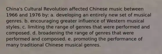 China's Cultural Revolution affected Chinese music between 1966 and 1976 by: a. developing an entirely new set of musical genres. b. encouraging greater influence of Western musical styles. c. limiting the range of genres that were performed and composed. d. broadening the range of genres that were performed and composed. e. promoting the performance of many traditional Chinese musical genres.