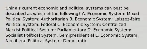 China's current economic and political systems can best be described as which of the following? A. Economic System: Mixed Political System: Authoritarian B. Economic System: Laissez-faire Political System: Federal C. Economic System: Centralized Marxist Political System: Parliamentary D. Economic System: Socialist Political System: Semipresidential E. Economic System: Neoliberal Political System: Democratic