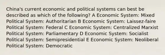 China's current economic and political systems can best be described as which of the following? A Economic System: Mixed Political System: Authoritarian B Economic System: Laissez-faire Political System: Federal C Economic System: Centralized Marxist Political System: Parliamentary D Economic System: Socialist Political System: Semipresidential E Economic System: Neoliberal Political System: Democratic