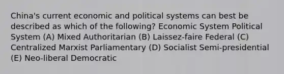 China's current economic and political systems can best be described as which of the following? Economic System Political System (A) Mixed Authoritarian (B) Laissez-faire Federal (C) Centralized Marxist Parliamentary (D) Socialist Semi-presidential (E) Neo-liberal Democratic