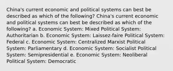 China's current economic and political systems can best be described as which of the following? China's current economic and political systems can best be described as which of the following? a. Economic System: Mixed Political System: Authoritarian b. Economic System: Laissez-faire Political System: Federal c. Economic System: Centralized Marxist Political System: Parliamentary d. Economic System: Socialist Political System: Semipresidential e. Economic System: Neoliberal Political System: Democratic