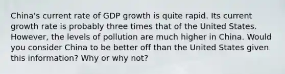 China's current rate of GDP growth is quite rapid. Its current growth rate is probably three times that of the United States. However, the levels of pollution are much higher in China. Would you consider China to be better off than the United States given this information? Why or why not?