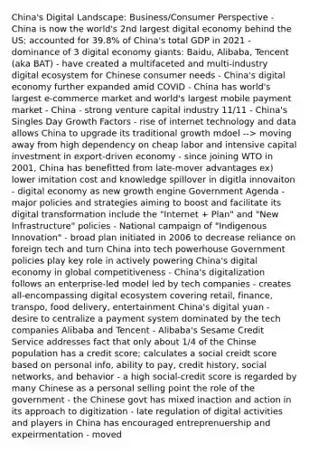 China's Digital Landscape: Business/Consumer Perspective - China is now the world's 2nd largest digital economy behind the US; accounted for 39.8% of China's total GDP in 2021 - dominance of 3 digital economy giants: Baidu, Alibaba, Tencent (aka BAT) - have created a multifaceted and multi-industry digital ecosystem for Chinese consumer needs - China's digital economy further expanded amid COVID - China has world's largest e-commerce market and world's largest mobile payment market - China - strong venture capital industry 11/11 - China's Singles Day Growth Factors - rise of internet technology and data allows China to upgrade its traditional growth mdoel --> moving away from high dependency on cheap labor and intensive capital investment in export-driven economy - since joining WTO in 2001, China has benefitted from late-mover advantages ex) lower imitation cost and knowledge spillover in digitla innovaiton - digital economy as new growth engine Government Agenda - major policies and strategies aiming to boost and facilitate its digital transformation include the "Internet + Plan" and "New Infrastructure" policies - National campaign of "Indigenous Innovation" - broad plan initiated in 2006 to decrease reliance on foreign tech and turn China into tech powerhouse Government policies play key role in actively powering China's digital economy in global competitiveness - China's digitalization follows an enterprise-led model led by tech companies - creates all-encompassing digital ecosystem covering retail, finance, transpo, food delivery, entertainment China's digital yuan - desire to centralize a payment system dominated by the tech companies Alibaba and Tencent - Alibaba's Sesame Credit Service addresses fact that only about 1/4 of the Chinse population has a credit score; calculates a social creidt score based on personal info, ability to pay, credit history, social networks, and behavior - a high social-credit score is regarded by many Chinese as a personal selling point the role of the government - the Chinese govt has mixed inaction and action in its approach to digitization - late regulation of digital activities and players in China has encouraged entreprenuership and expeirmentation - moved