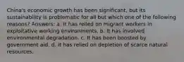 China's economic growth has been significant, but its sustainability is problematic for all but which one of the following reasons? Answers: a. It has relied on migrant workers in exploitative working environments. b. It has involved environmental degradation. c. It has been boosted by government aid. d. It has relied on depletion of scarce natural resources.