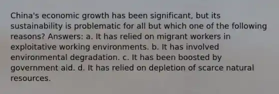 China's economic growth has been significant, but its sustainability is problematic for all but which one of the following reasons? Answers: a. It has relied on migrant workers in exploitative working environments. b. It has involved environmental degradation. c. It has been boosted by government aid. d. It has relied on depletion of scarce natural resources.