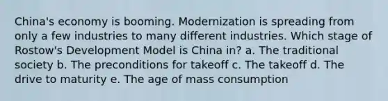 China's economy is booming. Modernization is spreading from only a few industries to many different industries. Which stage of Rostow's Development Model is China in? a. The traditional society b. The preconditions for takeoff c. The takeoff d. The drive to maturity e. The age of mass consumption