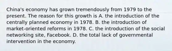 China's economy has grown tremendously from 1979 to the present. The reason for this growth is A. the introduction of the centrally planned economy in 1978. B. the introduction of market-oriented reforms in 1978. C. the introduction of the social networking site, Facebook. D. the total lack of governmental intervention in the economy.