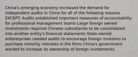 China's emerging economy increased the demand for independent audits in China for all of the following reasons EXCEPT: Audits established important measures of accountability for professional management teams Large foreign owned investments required Chinese subsidiaries to be consolidated into another entity's financial statements State-owned entererprises needed audits to encourage foreign investors to purchase minority interests in the firms China's government wanted to increase its ownership of foreign investments