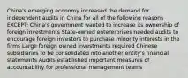 China's emerging economy increased the demand for independent audits in China for all of the following reasons EXCEPT: China's government wanted to increase its ownership of foreign investments State-owned entererprises needed audits to encourage foreign investors to purchase minority interests in the firms Large foreign owned investments required Chinese subsidiaries to be consolidated into another entity's financial statements Audits established important measures of accountability for professional management teams