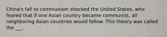 China's fall to communism shocked the United States, who feared that if one Asian country became communist, all neighboring Asian countries would follow. This theory was called the ___.