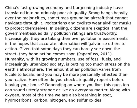 China's fast-growing economy and burgeoning industry have translated into notoriously poor air quality. Smog hangs heavily over the major cities, sometimes grounding aircraft that cannot navigate through it. Pedestrians and cyclists wear air-filter masks to protect themselves. In Beijing, citizens are skeptical that the government-issued daily pollution ratings are trustworthy. Increasingly, they are taking their own pollution measurements in the hopes that accurate information will galvanize others to action. Given that some days they can barely see down the street, they hope action comes soon (Papenfuss, 2011). Humanity, with its growing numbers, use of fossil fuels, and increasingly urbanized society, is putting too much stress on the earth's atmosphere. The amount of air pollution varies from locale to locale, and you may be more personally affected than you realize. How often do you check air quality reports before leaving your house? Depending on where you live, this question can sound utterly strange or like an everyday matter. Along with oxygen, most of the time we are also breathing in soot, hydrocarbons, carbon, nitrogen, and sulfur oxides.