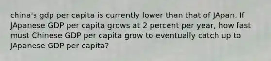 china's gdp per capita is currently lower than that of JApan. If JApanese GDP per capita grows at 2 percent per year, how fast must Chinese GDP per capita grow to eventually catch up to JApanese GDP per capita?