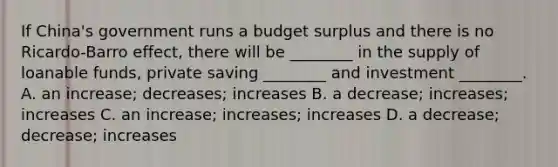 If China's government runs a budget surplus and there is no Ricardo-Barro effect, there will be ________ in the supply of loanable funds, private saving ________ and investment ________. A. an increase; decreases; increases B. a decrease; increases; increases C. an increase; increases; increases D. a decrease; decrease; increases