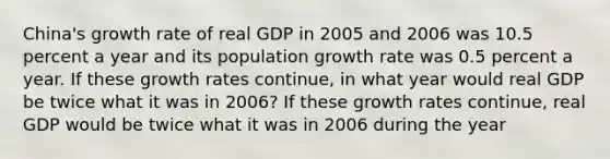 ​China's growth rate of real GDP in 2005 and 2006 was 10.5 percent a year and its population growth rate was 0.5 percent a year. If these growth rates​ continue, in what year would real GDP be twice what it was in​ 2006? If these growth rates​ continue, real GDP would be twice what it was in 2006 during the year