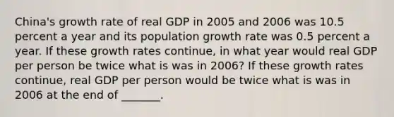 ​China's growth rate of real GDP in 2005 and 2006 was 10.5 percent a year and its population growth rate was 0.5 percent a year. If these growth rates​ continue, in what year would real GDP per person be twice what is was in​ 2006? If these growth rates​ continue, real GDP per person would be twice what is was in 2006 at the end of​ _______.