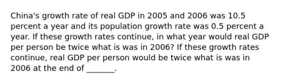 China's growth rate of real GDP in 2005 and 2006 was 10.5 percent a year and its population growth rate was 0.5 percent a year. If these growth rates​ continue, in what year would real GDP per person be twice what is was in​ 2006? If these growth rates​ continue, real GDP per person would be twice what is was in 2006 at the end of​ _______.