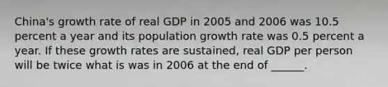 ​China's growth rate of real GDP in 2005 and 2006 was 10.5 percent a year and its population growth rate was 0.5 percent a year. If these growth rates are​ sustained, real GDP per person will be twice what is was in 2006 at the end of​ ______.