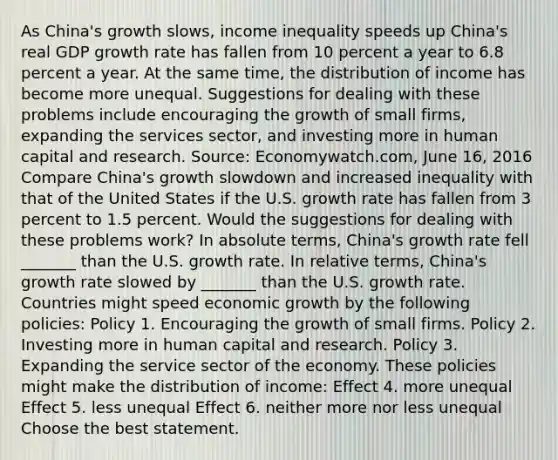 As​ China's growth​ slows, income inequality speeds up ​China's real GDP growth rate has fallen from 10 percent a year to 6.8 percent a year. At the same​ time, the distribution of income has become more unequal. Suggestions for dealing with these problems include encouraging the growth of small​ firms, expanding the services​ sector, and investing more in human capital and research. ​Source: Economywatch.com, June​ 16, 2016 Compare​ China's growth slowdown and increased inequality with that of the United States if the U.S. growth rate has fallen from 3 percent to 1.5 percent. Would the suggestions for dealing with these problems​ work? In absolute​ terms, China's growth rate fell​ _______ than the U.S. growth rate. In relative​ terms, China's growth rate slowed by​ _______ than the U.S. growth rate. Countries might speed economic growth by the following​ policies: Policy 1. Encouraging the growth of small firms. Policy 2. Investing more in human capital and research. Policy 3. Expanding the service sector of the economy. These policies might make the distribution of​ income: Effect 4. more unequal Effect 5. less unequal Effect 6. neither more nor less unequal Choose the best statement.