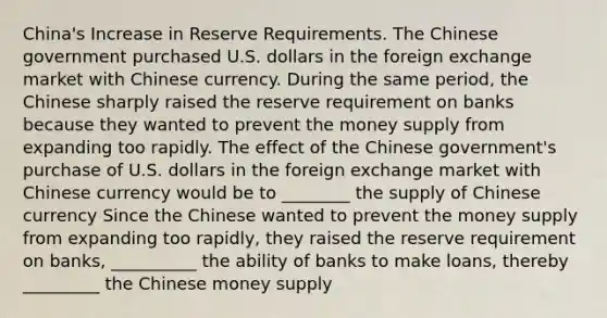 ​China's Increase in Reserve Requirements. The Chinese government purchased U.S. dollars in the foreign exchange market with Chinese currency. During the same​ period, the Chinese sharply raised the reserve requirement on banks because they wanted to prevent the money supply from expanding too rapidly. The effect of the Chinese​ government's purchase of U.S. dollars in the foreign exchange market with Chinese currency would be to ________ the supply of Chinese currency Since the Chinese wanted to prevent the money supply from expanding too​ rapidly, they raised the reserve requirement on​ banks, __________ the ability of banks to make loans, thereby _________ the Chinese money supply