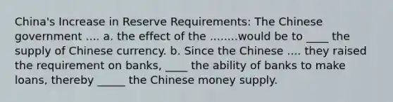 China's Increase in Reserve Requirements: The Chinese government .... a. the effect of the ........would be to ____ the supply of Chinese currency. b. Since the Chinese .... they raised the requirement on banks, ____ the ability of banks to make loans, thereby _____ the Chinese money supply.