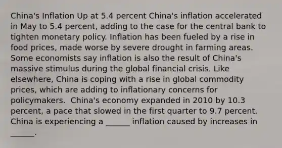 ​China's Inflation Up at 5.4 percent ​China's inflation accelerated in May to 5.4​ percent, adding to the case for the central bank to tighten monetary policy. Inflation has been fueled by a rise in food​ prices, made worse by severe drought in farming areas. Some economists say inflation is also the result of​ China's massive stimulus during the global financial crisis. Like​ elsewhere, China is coping with a rise in global commodity​ prices, which are adding to inflationary concerns for policymakers. ​ China's economy expanded in 2010 by 10.3​ percent, a pace that slowed in the first quarter to 9.7 percent. China is experiencing a​ ______ inflation caused by increases in​ ______.