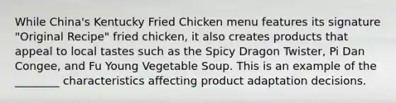 While China's Kentucky Fried Chicken menu features its signature "Original Recipe" fried chicken, it also creates products that appeal to local tastes such as the Spicy Dragon Twister, Pi Dan Congee, and Fu Young Vegetable Soup. This is an example of the ________ characteristics affecting product adaptation decisions.