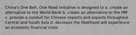 China's One Belt, One Road Initiative is designed to a. create an alternative to the World Bank b. create an alternative to the IMF c. provide a conduit for Chinese imports and exports throughout Central and South Asia d. decrease the likelihood will experience an economic financial crisis